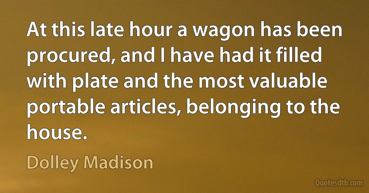 At this late hour a wagon has been procured, and I have had it filled with plate and the most valuable portable articles, belonging to the house. (Dolley Madison)