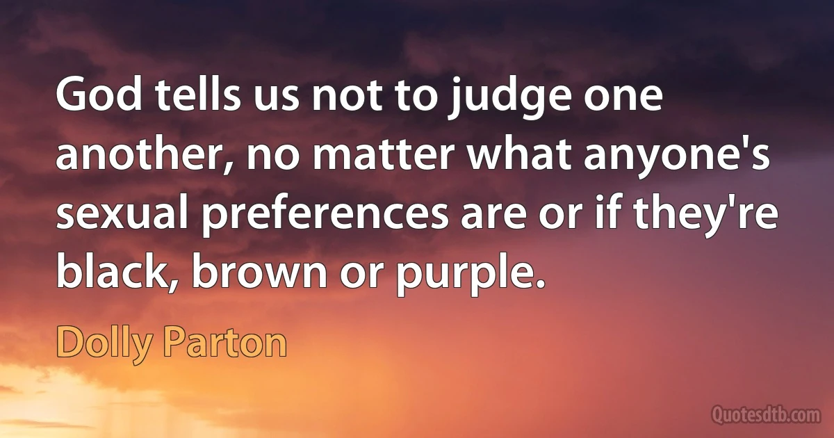 God tells us not to judge one another, no matter what anyone's sexual preferences are or if they're black, brown or purple. (Dolly Parton)