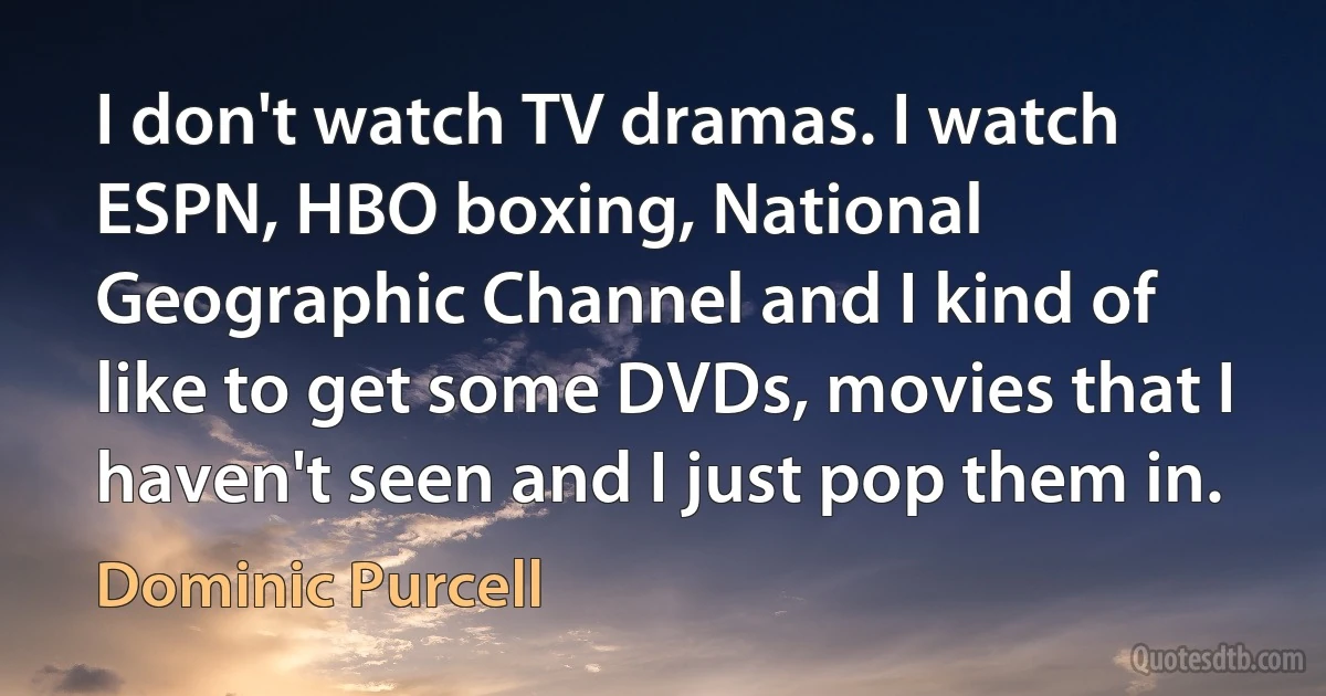 I don't watch TV dramas. I watch ESPN, HBO boxing, National Geographic Channel and I kind of like to get some DVDs, movies that I haven't seen and I just pop them in. (Dominic Purcell)