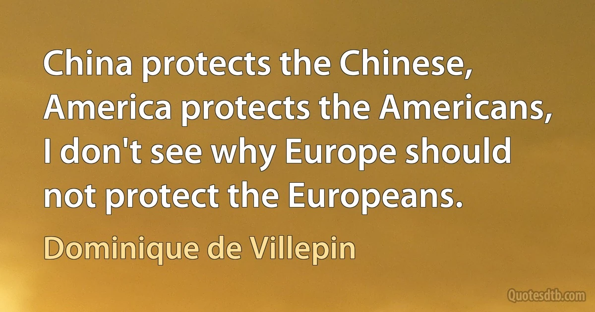 China protects the Chinese, America protects the Americans, I don't see why Europe should not protect the Europeans. (Dominique de Villepin)