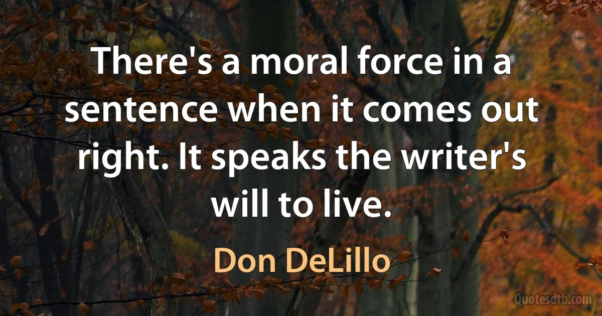 There's a moral force in a sentence when it comes out right. It speaks the writer's will to live. (Don DeLillo)