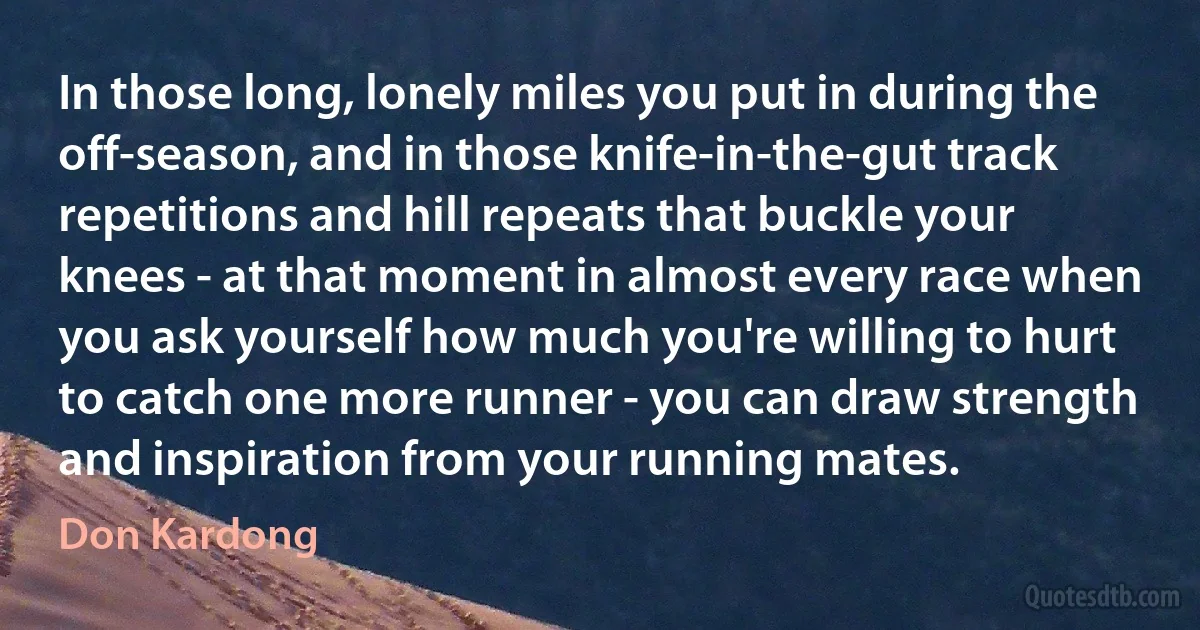 In those long, lonely miles you put in during the off-season, and in those knife-in-the-gut track repetitions and hill repeats that buckle your knees - at that moment in almost every race when you ask yourself how much you're willing to hurt to catch one more runner - you can draw strength and inspiration from your running mates. (Don Kardong)