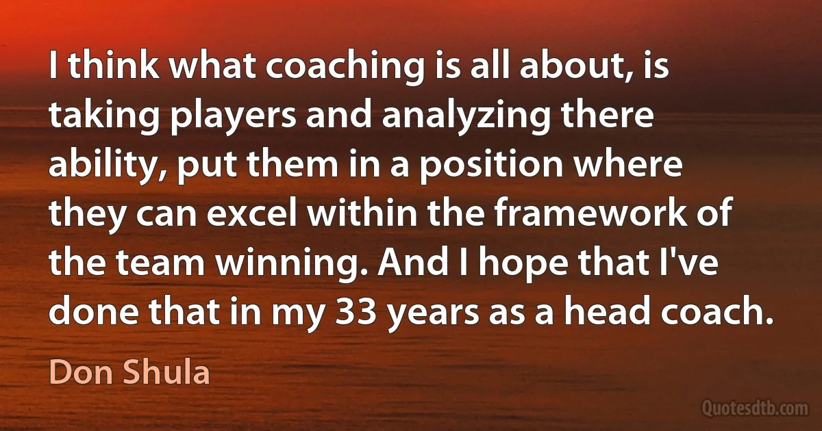 I think what coaching is all about, is taking players and analyzing there ability, put them in a position where they can excel within the framework of the team winning. And I hope that I've done that in my 33 years as a head coach. (Don Shula)