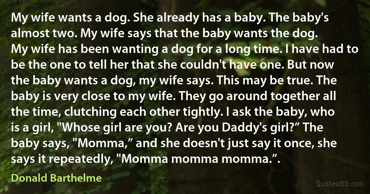 My wife wants a dog. She already has a baby. The baby's almost two. My wife says that the baby wants the dog.
My wife has been wanting a dog for a long time. I have had to be the one to tell her that she couldn't have one. But now the baby wants a dog, my wife says. This may be true. The baby is very close to my wife. They go around together all the time, clutching each other tightly. I ask the baby, who is a girl, "Whose girl are you? Are you Daddy's girl?” The baby says, "Momma,” and she doesn't just say it once, she says it repeatedly, "Momma momma momma.”. (Donald Barthelme)