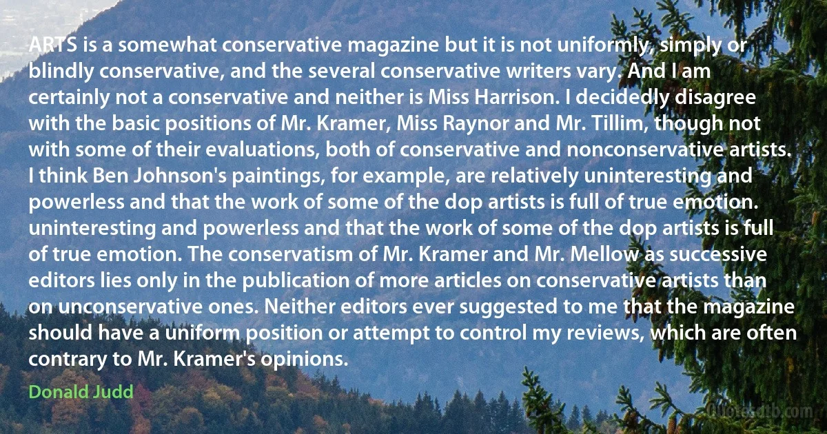 ARTS is a somewhat conservative magazine but it is not uniformly, simply or blindly conservative, and the several conservative writers vary. And I am certainly not a conservative and neither is Miss Harrison. I decidedly disagree with the basic positions of Mr. Kramer, Miss Raynor and Mr. Tillim, though not with some of their evaluations, both of conservative and nonconservative artists. I think Ben Johnson's paintings, for example, are relatively uninteresting and powerless and that the work of some of the dop artists is full of true emotion. uninteresting and powerless and that the work of some of the dop artists is full of true emotion. The conservatism of Mr. Kramer and Mr. Mellow as successive editors lies only in the publication of more articles on conservative artists than on unconservative ones. Neither editors ever suggested to me that the magazine should have a uniform position or attempt to control my reviews, which are often contrary to Mr. Kramer's opinions. (Donald Judd)