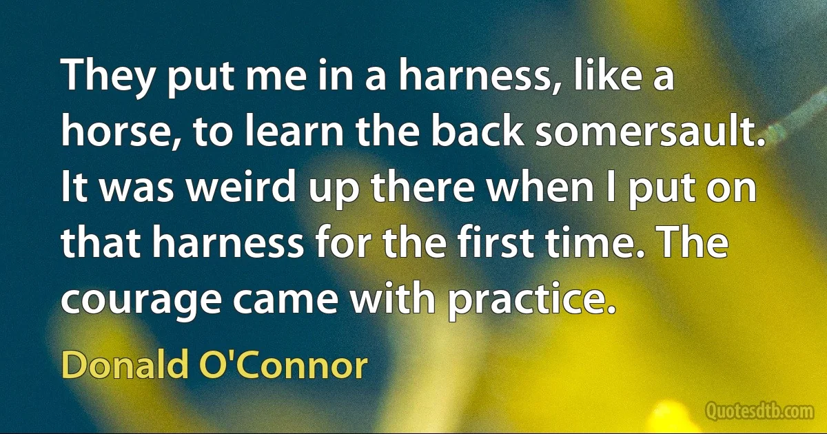 They put me in a harness, like a horse, to learn the back somersault. It was weird up there when I put on that harness for the first time. The courage came with practice. (Donald O'Connor)