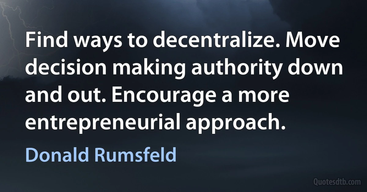 Find ways to decentralize. Move decision making authority down and out. Encourage a more entrepreneurial approach. (Donald Rumsfeld)