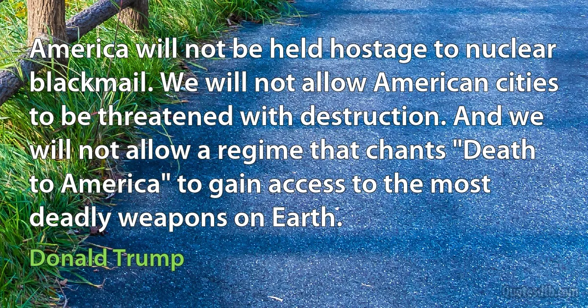 America will not be held hostage to nuclear blackmail. We will not allow American cities to be threatened with destruction. And we will not allow a regime that chants "Death to America" to gain access to the most deadly weapons on Earth. (Donald Trump)