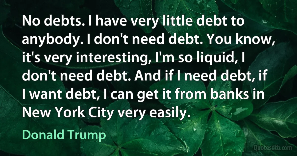 No debts. I have very little debt to anybody. I don't need debt. You know, it's very interesting, I'm so liquid, I don't need debt. And if I need debt, if I want debt, I can get it from banks in New York City very easily. (Donald Trump)