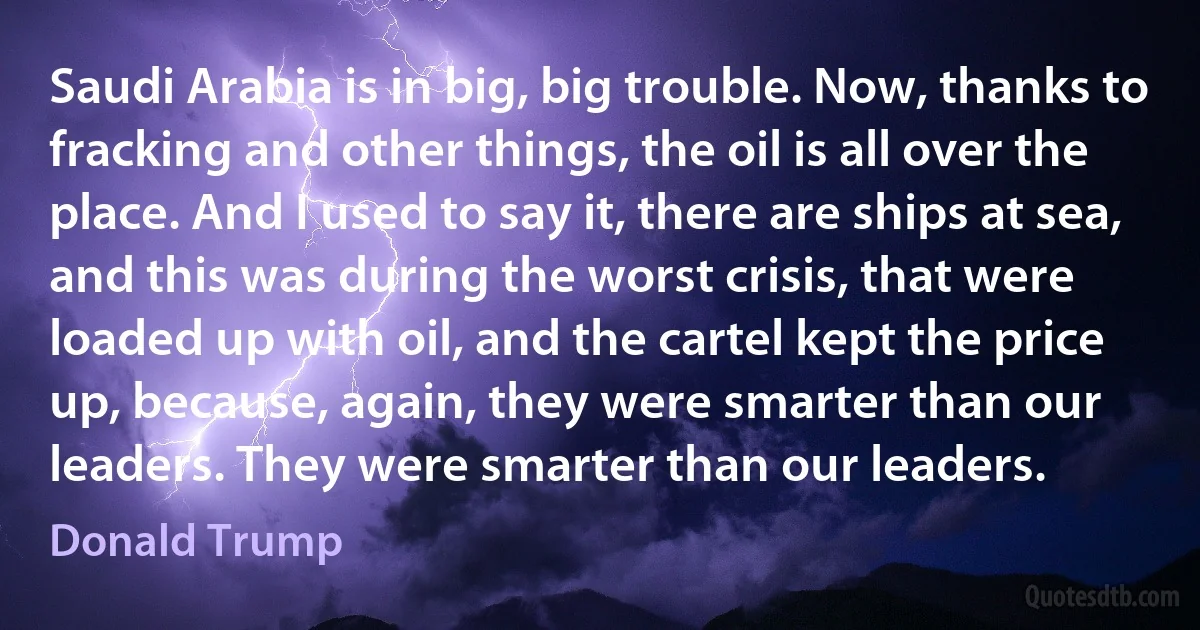 Saudi Arabia is in big, big trouble. Now, thanks to fracking and other things, the oil is all over the place. And I used to say it, there are ships at sea, and this was during the worst crisis, that were loaded up with oil, and the cartel kept the price up, because, again, they were smarter than our leaders. They were smarter than our leaders. (Donald Trump)