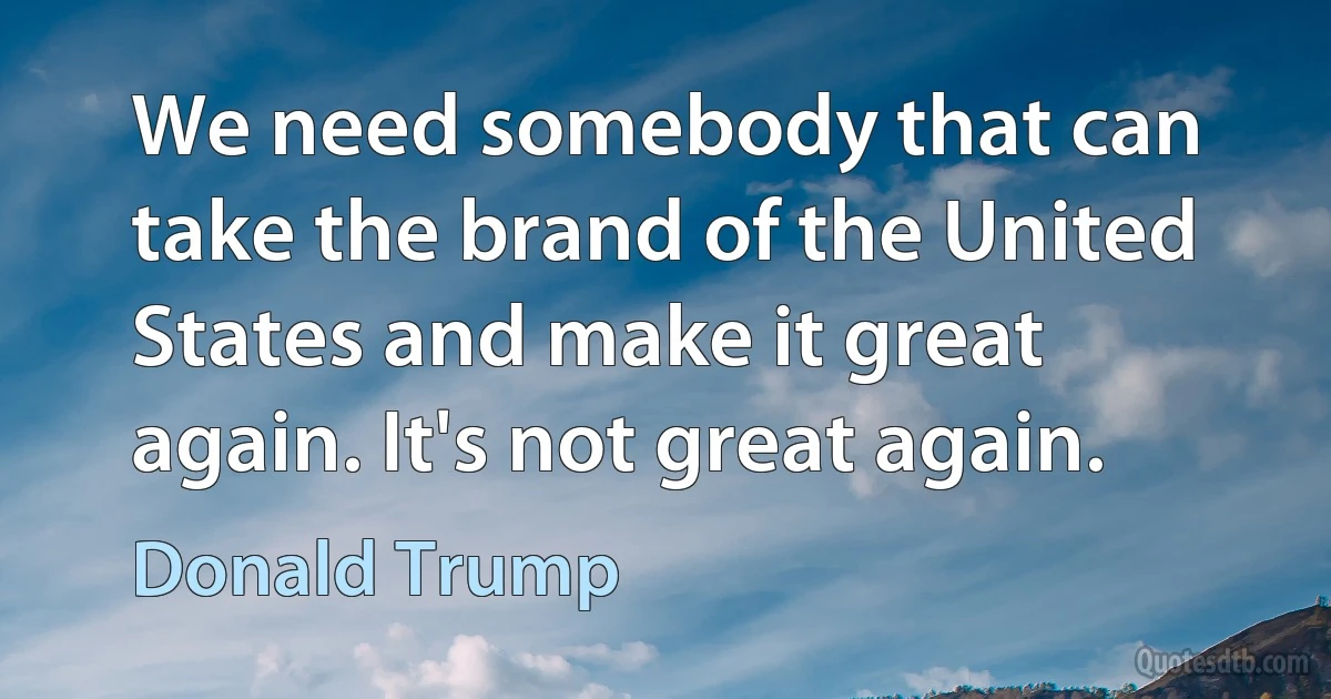 We need somebody that can take the brand of the United States and make it great again. It's not great again. (Donald Trump)