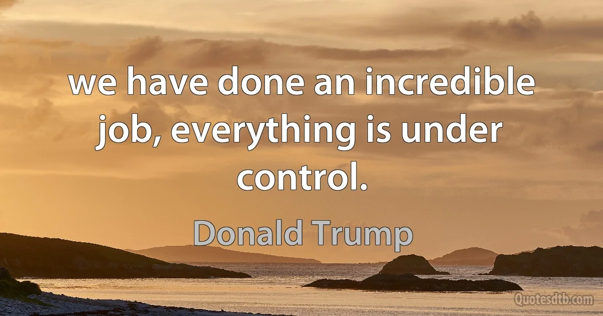 we have done an incredible job, everything is under control. (Donald Trump)