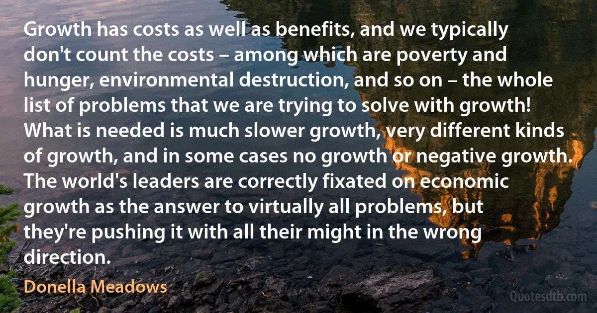 Growth has costs as well as benefits, and we typically don't count the costs – among which are poverty and hunger, environmental destruction, and so on – the whole list of problems that we are trying to solve with growth! What is needed is much slower growth, very different kinds of growth, and in some cases no growth or negative growth. The world's leaders are correctly fixated on economic growth as the answer to virtually all problems, but they're pushing it with all their might in the wrong direction. (Donella Meadows)