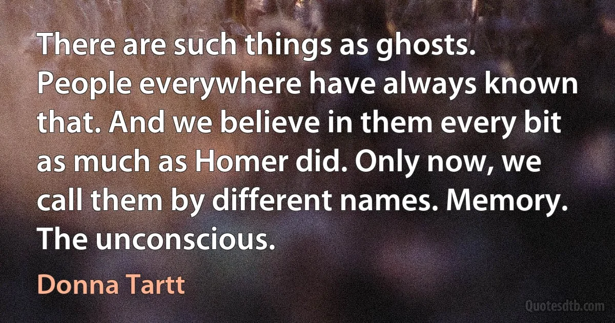 There are such things as ghosts. People everywhere have always known that. And we believe in them every bit as much as Homer did. Only now, we call them by different names. Memory. The unconscious. (Donna Tartt)