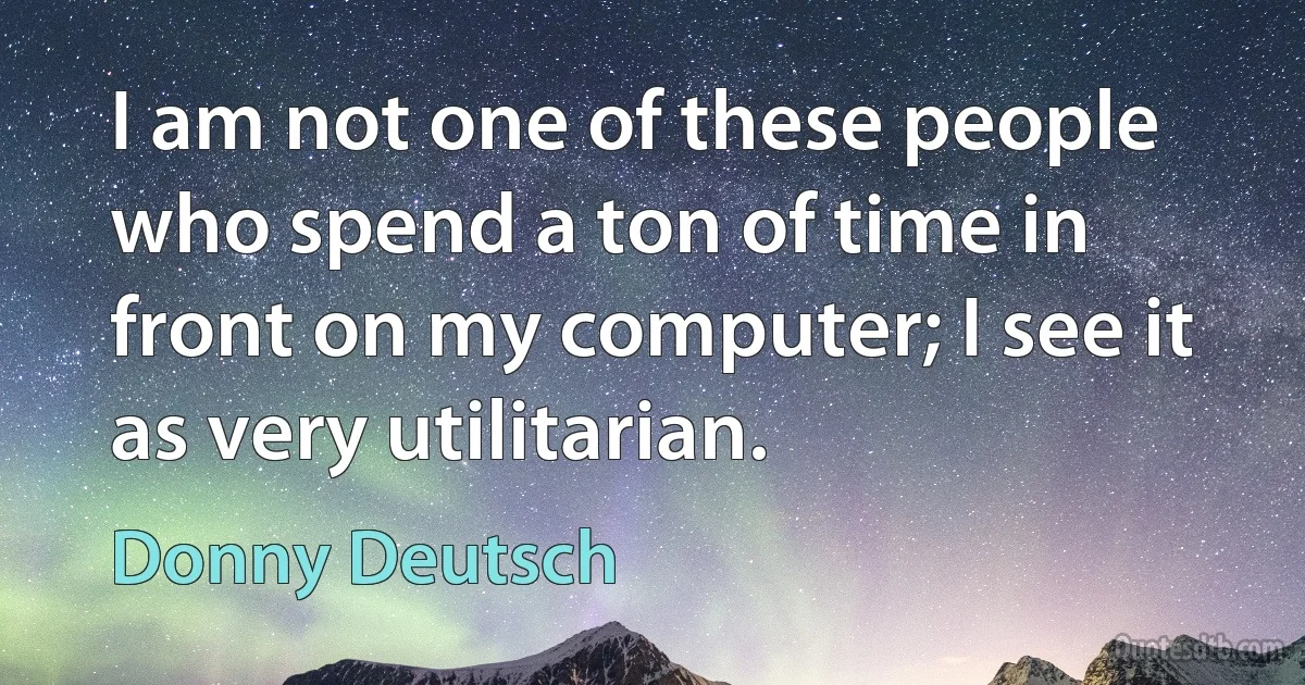 I am not one of these people who spend a ton of time in front on my computer; I see it as very utilitarian. (Donny Deutsch)