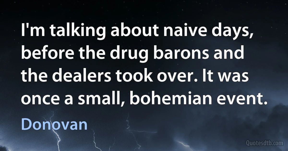 I'm talking about naive days, before the drug barons and the dealers took over. It was once a small, bohemian event. (Donovan)