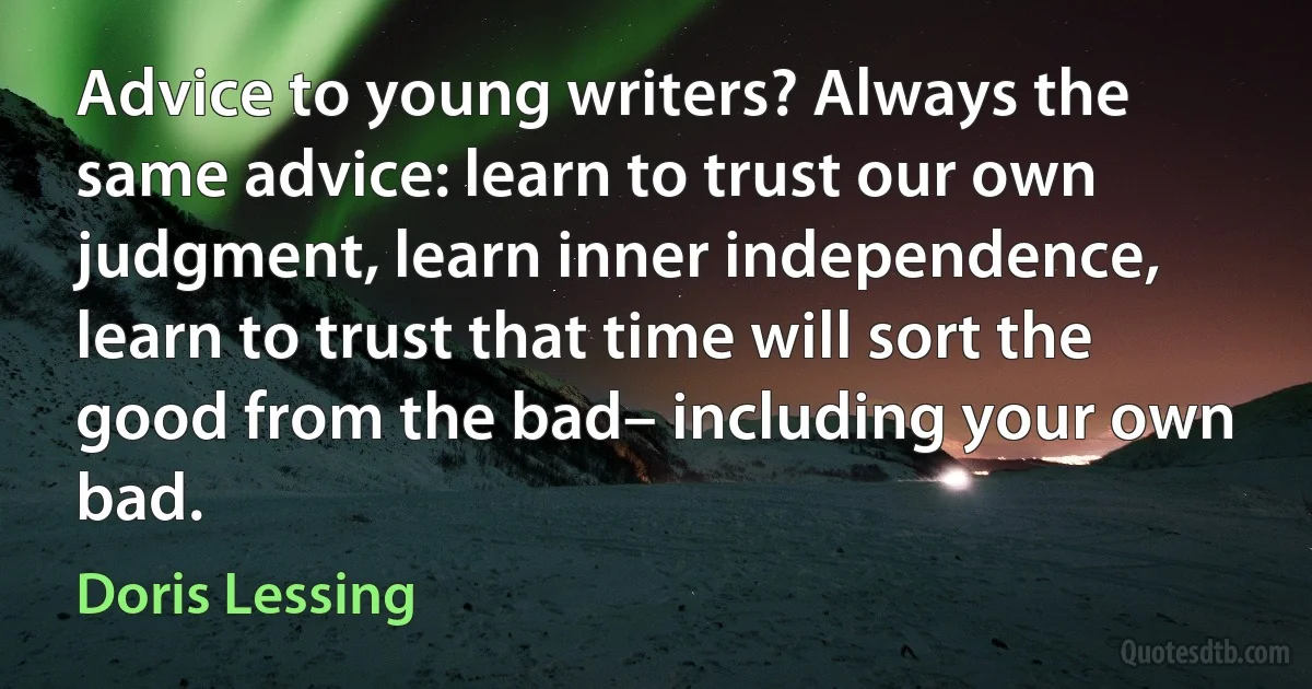 Advice to young writers? Always the same advice: learn to trust our own judgment, learn inner independence, learn to trust that time will sort the good from the bad– including your own bad. (Doris Lessing)