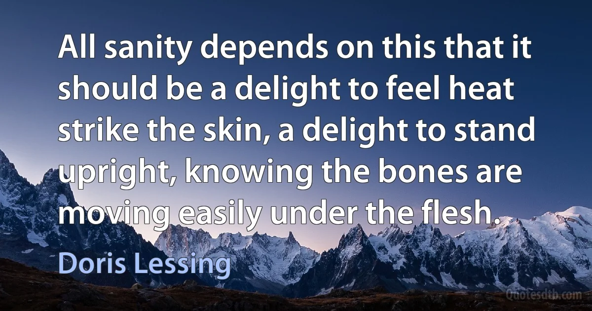 All sanity depends on this that it should be a delight to feel heat strike the skin, a delight to stand upright, knowing the bones are moving easily under the flesh. (Doris Lessing)