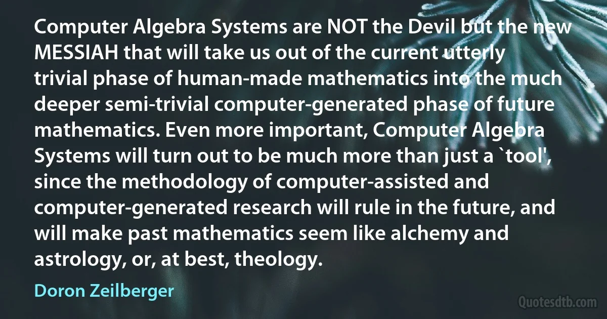 Computer Algebra Systems are NOT the Devil but the new MESSIAH that will take us out of the current utterly trivial phase of human-made mathematics into the much deeper semi-trivial computer-generated phase of future mathematics. Even more important, Computer Algebra Systems will turn out to be much more than just a `tool', since the methodology of computer-assisted and computer-generated research will rule in the future, and will make past mathematics seem like alchemy and astrology, or, at best, theology. (Doron Zeilberger)