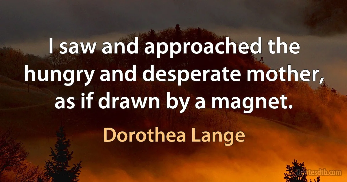 I saw and approached the hungry and desperate mother, as if drawn by a magnet. (Dorothea Lange)