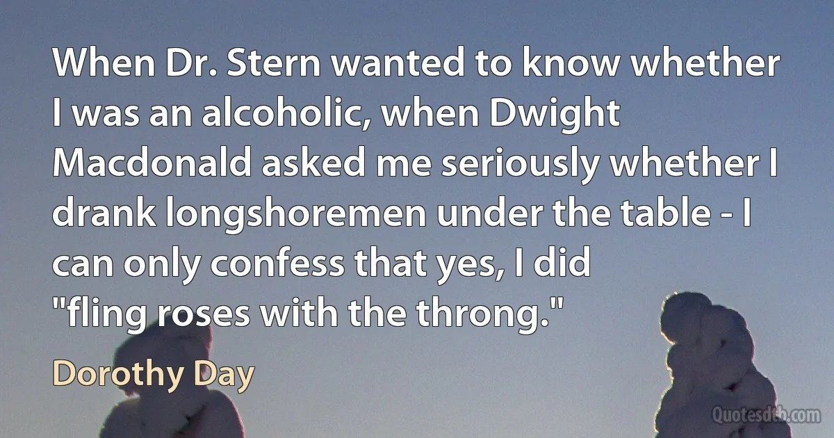 When Dr. Stern wanted to know whether I was an alcoholic, when Dwight Macdonald asked me seriously whether I drank longshoremen under the table - I can only confess that yes, I did "fling roses with the throng." (Dorothy Day)