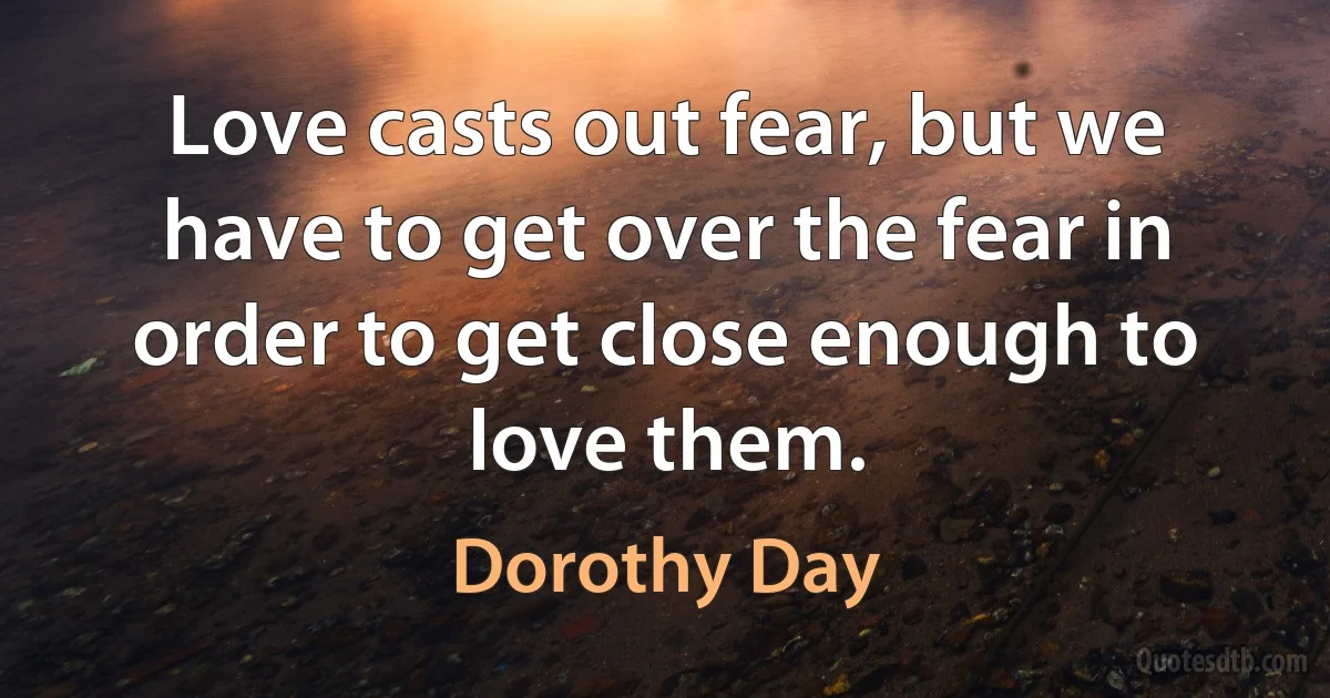 Love casts out fear, but we have to get over the fear in order to get close enough to love them. (Dorothy Day)