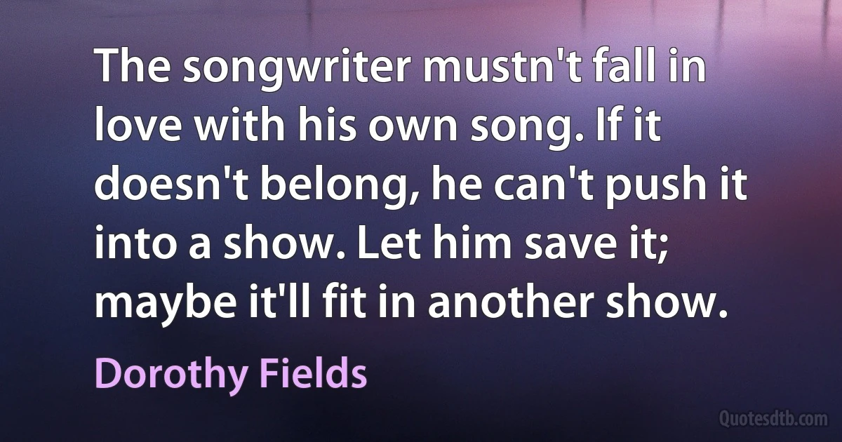 The songwriter mustn't fall in love with his own song. If it doesn't belong, he can't push it into a show. Let him save it; maybe it'll fit in another show. (Dorothy Fields)