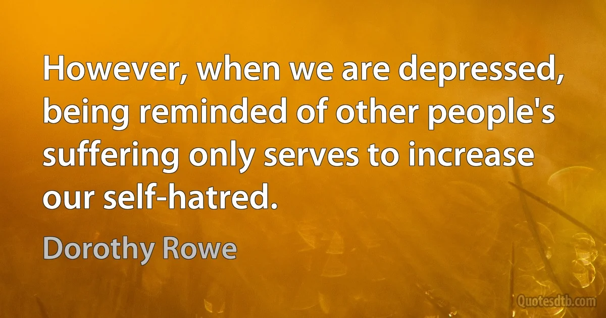 However, when we are depressed, being reminded of other people's suffering only serves to increase our self-hatred. (Dorothy Rowe)