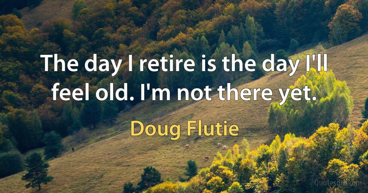 The day I retire is the day I'll feel old. I'm not there yet. (Doug Flutie)