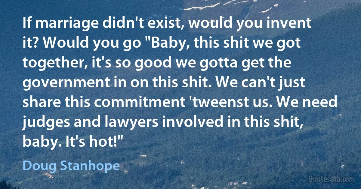 If marriage didn't exist, would you invent it? Would you go "Baby, this shit we got together, it's so good we gotta get the government in on this shit. We can't just share this commitment 'tweenst us. We need judges and lawyers involved in this shit, baby. It's hot!" (Doug Stanhope)