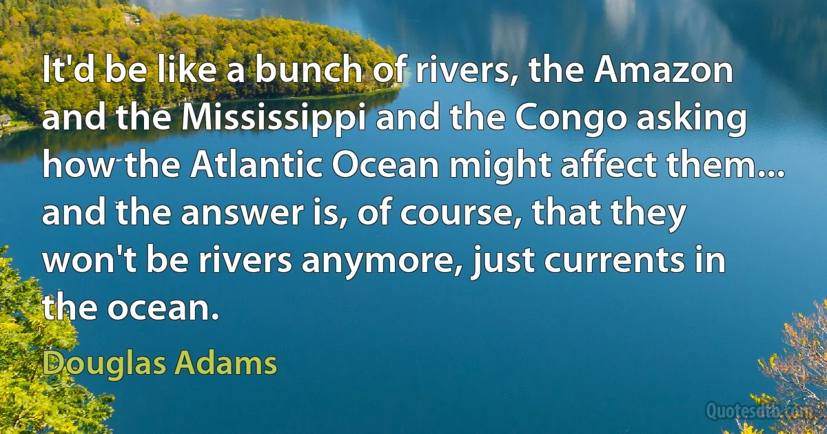 It'd be like a bunch of rivers, the Amazon and the Mississippi and the Congo asking how the Atlantic Ocean might affect them... and the answer is, of course, that they won't be rivers anymore, just currents in the ocean. (Douglas Adams)