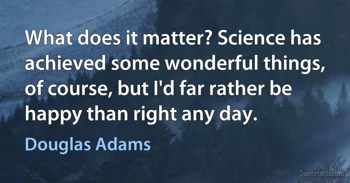 What does it matter? Science has achieved some wonderful things, of course, but I'd far rather be happy than right any day. (Douglas Adams)