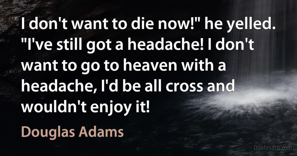 I don't want to die now!" he yelled. "I've still got a headache! I don't want to go to heaven with a headache, I'd be all cross and wouldn't enjoy it! (Douglas Adams)