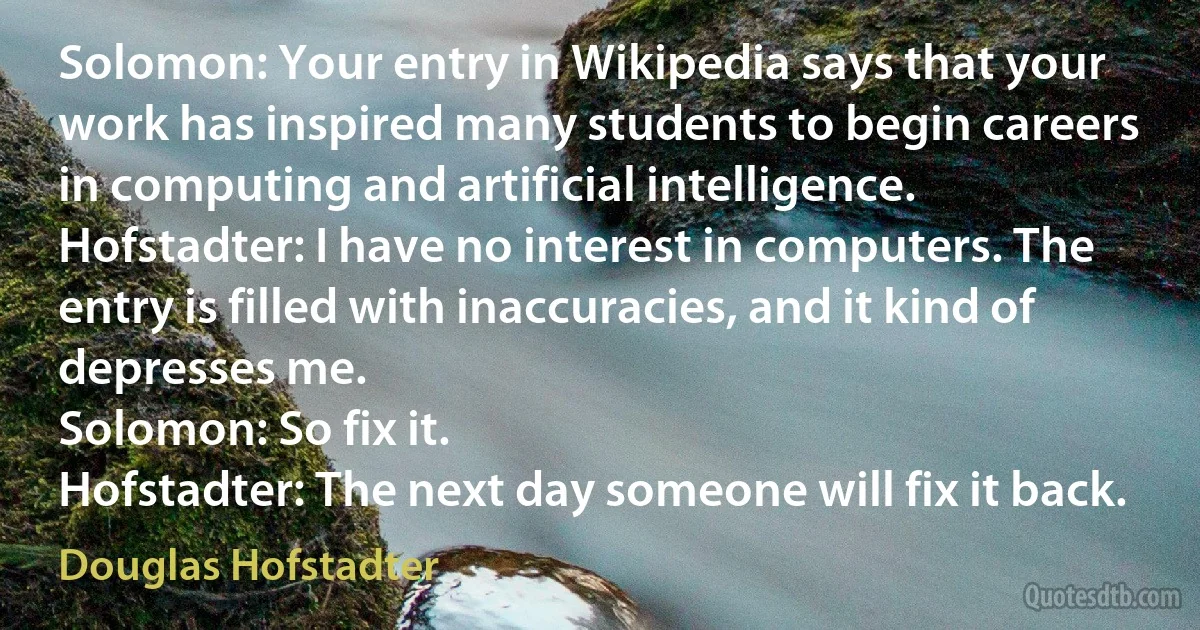 Solomon: Your entry in Wikipedia says that your work has inspired many students to begin careers in computing and artificial intelligence.
Hofstadter: I have no interest in computers. The entry is filled with inaccuracies, and it kind of depresses me.
Solomon: So fix it.
Hofstadter: The next day someone will fix it back. (Douglas Hofstadter)