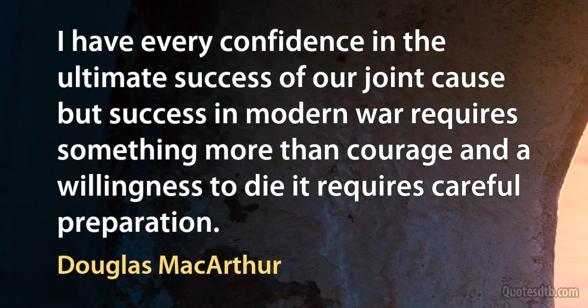 I have every confidence in the ultimate success of our joint cause but success in modern war requires something more than courage and a willingness to die it requires careful preparation. (Douglas MacArthur)