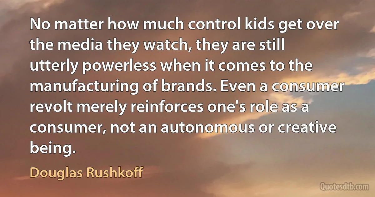 No matter how much control kids get over the media they watch, they are still utterly powerless when it comes to the manufacturing of brands. Even a consumer revolt merely reinforces one's role as a consumer, not an autonomous or creative being. (Douglas Rushkoff)