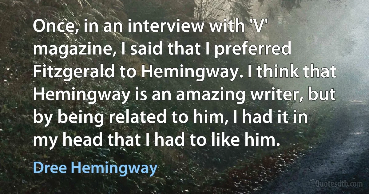 Once, in an interview with 'V' magazine, I said that I preferred Fitzgerald to Hemingway. I think that Hemingway is an amazing writer, but by being related to him, I had it in my head that I had to like him. (Dree Hemingway)