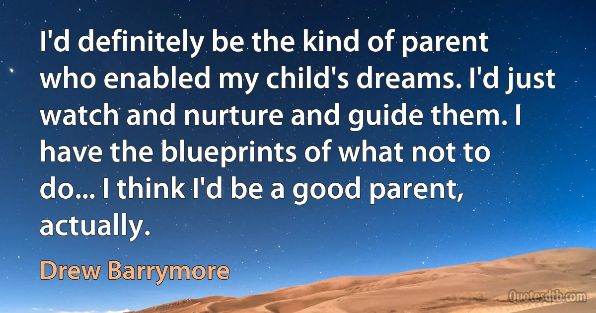 I'd definitely be the kind of parent who enabled my child's dreams. I'd just watch and nurture and guide them. I have the blueprints of what not to do... I think I'd be a good parent, actually. (Drew Barrymore)