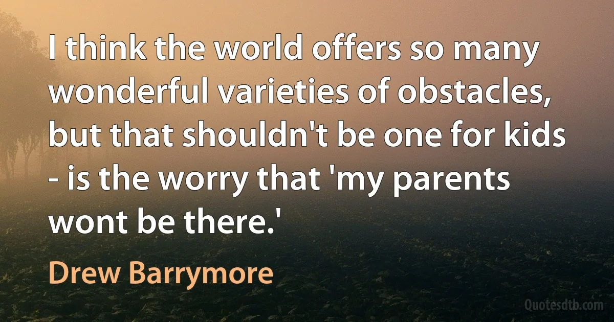 I think the world offers so many wonderful varieties of obstacles, but that shouldn't be one for kids - is the worry that 'my parents wont be there.' (Drew Barrymore)