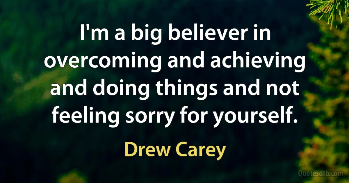 I'm a big believer in overcoming and achieving and doing things and not feeling sorry for yourself. (Drew Carey)