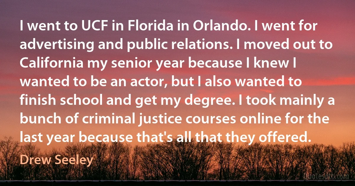 I went to UCF in Florida in Orlando. I went for advertising and public relations. I moved out to California my senior year because I knew I wanted to be an actor, but I also wanted to finish school and get my degree. I took mainly a bunch of criminal justice courses online for the last year because that's all that they offered. (Drew Seeley)