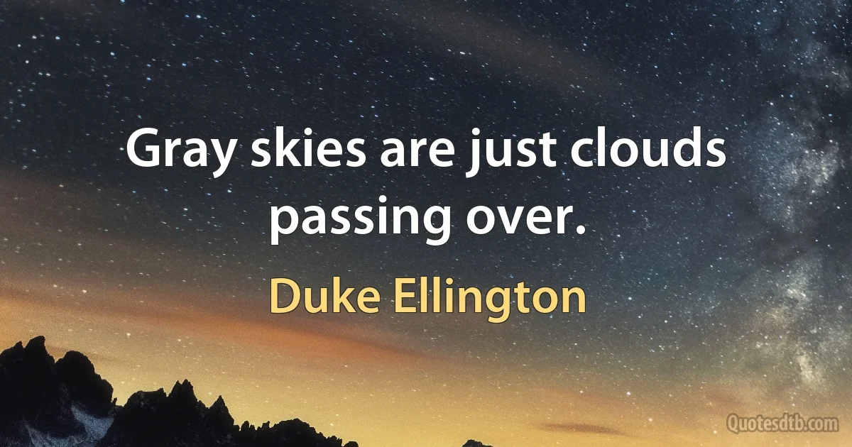 Gray skies are just clouds passing over. (Duke Ellington)