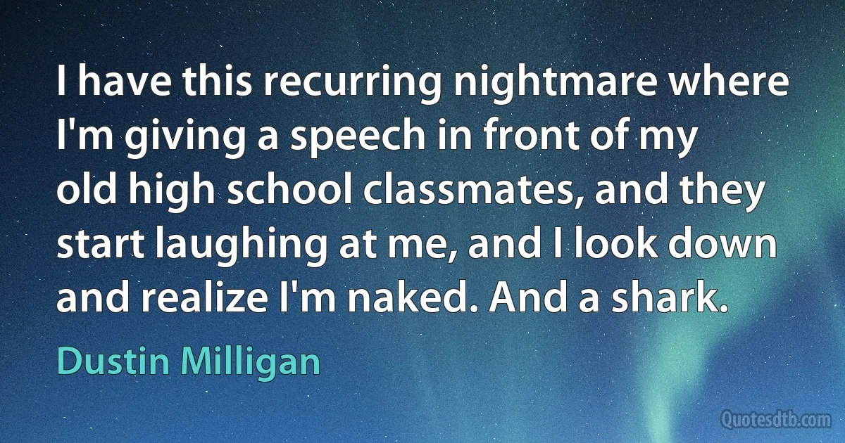 I have this recurring nightmare where I'm giving a speech in front of my old high school classmates, and they start laughing at me, and I look down and realize I'm naked. And a shark. (Dustin Milligan)