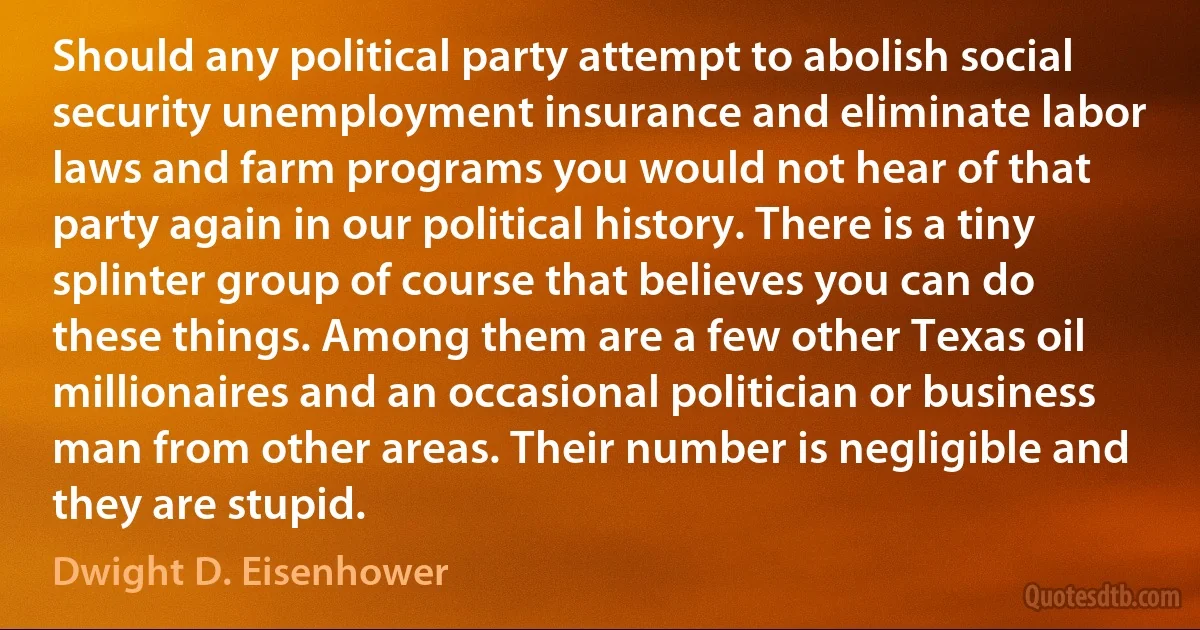 Should any political party attempt to abolish social security unemployment insurance and eliminate labor laws and farm programs you would not hear of that party again in our political history. There is a tiny splinter group of course that believes you can do these things. Among them are a few other Texas oil millionaires and an occasional politician or business man from other areas. Their number is negligible and they are stupid. (Dwight D. Eisenhower)