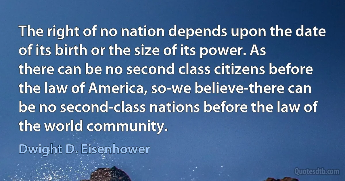 The right of no nation depends upon the date of its birth or the size of its power. As there can be no second class citizens before the law of America, so-we believe-there can be no second-class nations before the law of the world community. (Dwight D. Eisenhower)