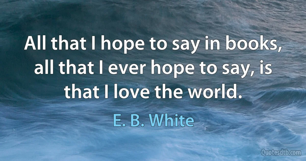 All that I hope to say in books, all that I ever hope to say, is that I love the world. (E. B. White)