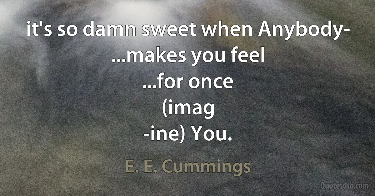 it's so damn sweet when Anybody-
...makes you feel
...for once
(imag
-ine) You. (E. E. Cummings)