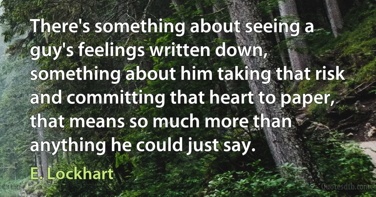 There's something about seeing a guy's feelings written down, something about him taking that risk and committing that heart to paper, that means so much more than anything he could just say. (E. Lockhart)