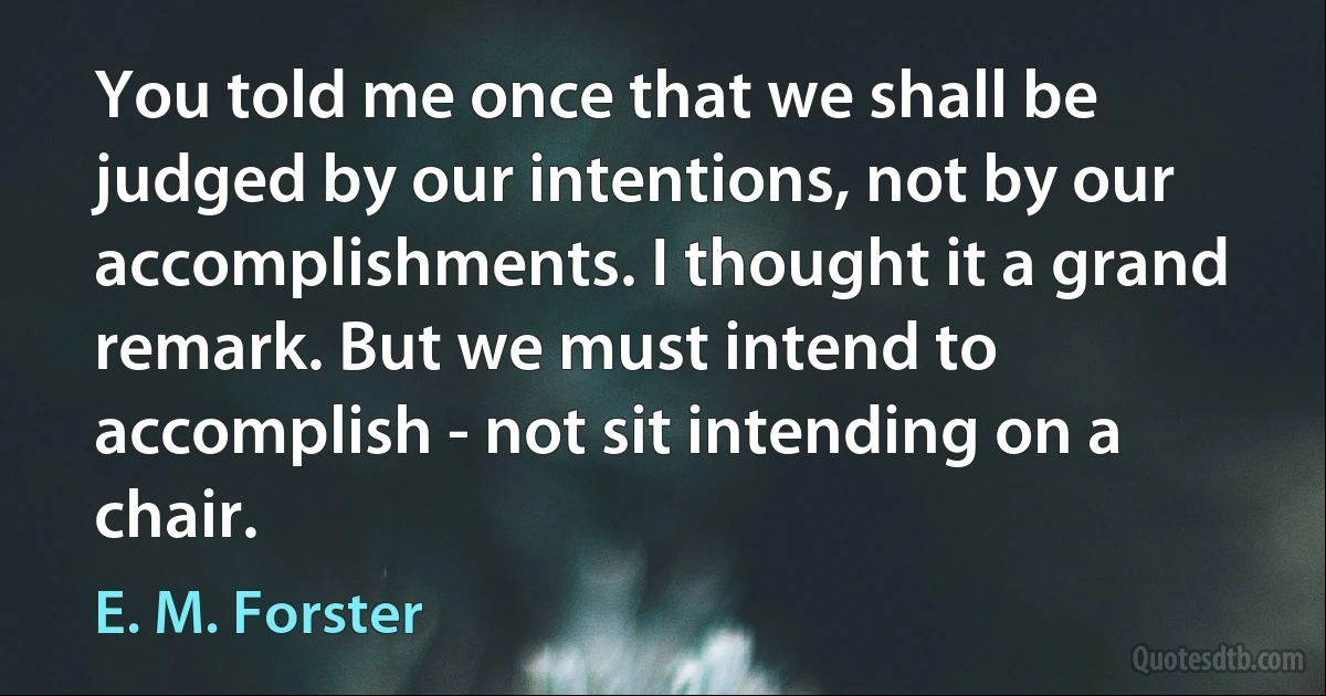 You told me once that we shall be judged by our intentions, not by our accomplishments. I thought it a grand remark. But we must intend to accomplish - not sit intending on a chair. (E. M. Forster)