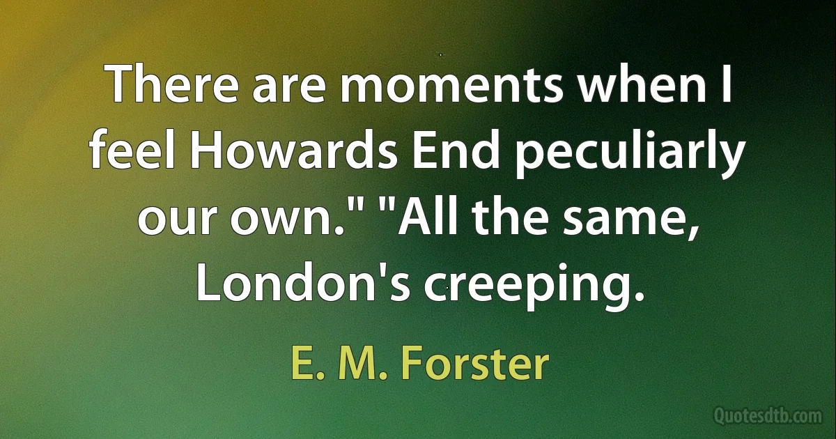 There are moments when I feel Howards End peculiarly our own." "All the same, London's creeping. (E. M. Forster)